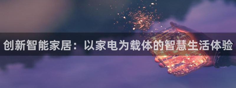 开丰娱乐登入地址：创新智能家居：以家电为载体的智慧生活体验